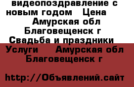 видеопоздравление с новым годом › Цена ­ 300 - Амурская обл., Благовещенск г. Свадьба и праздники » Услуги   . Амурская обл.,Благовещенск г.